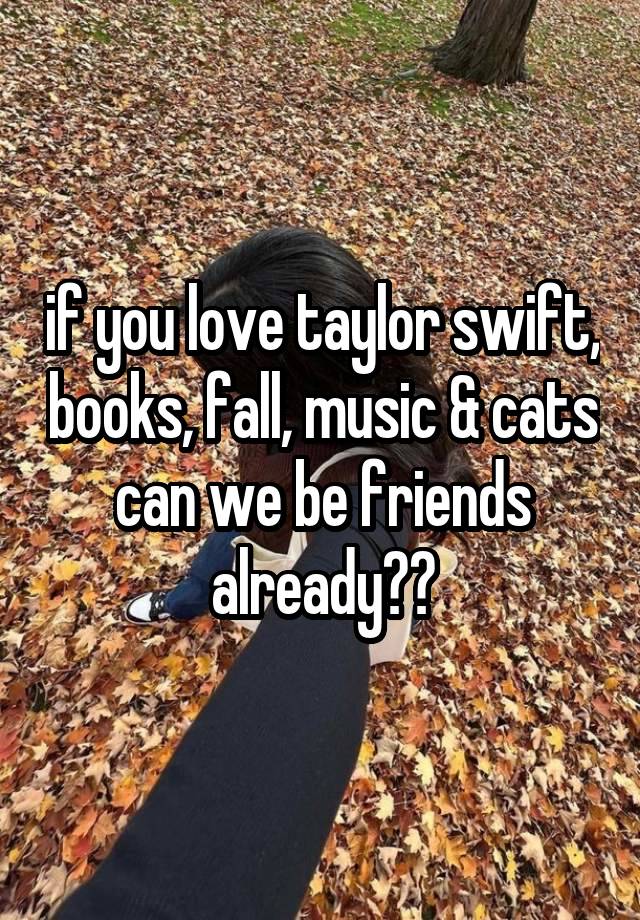 if you love taylor swift, books, fall, music & cats can we be friends already??