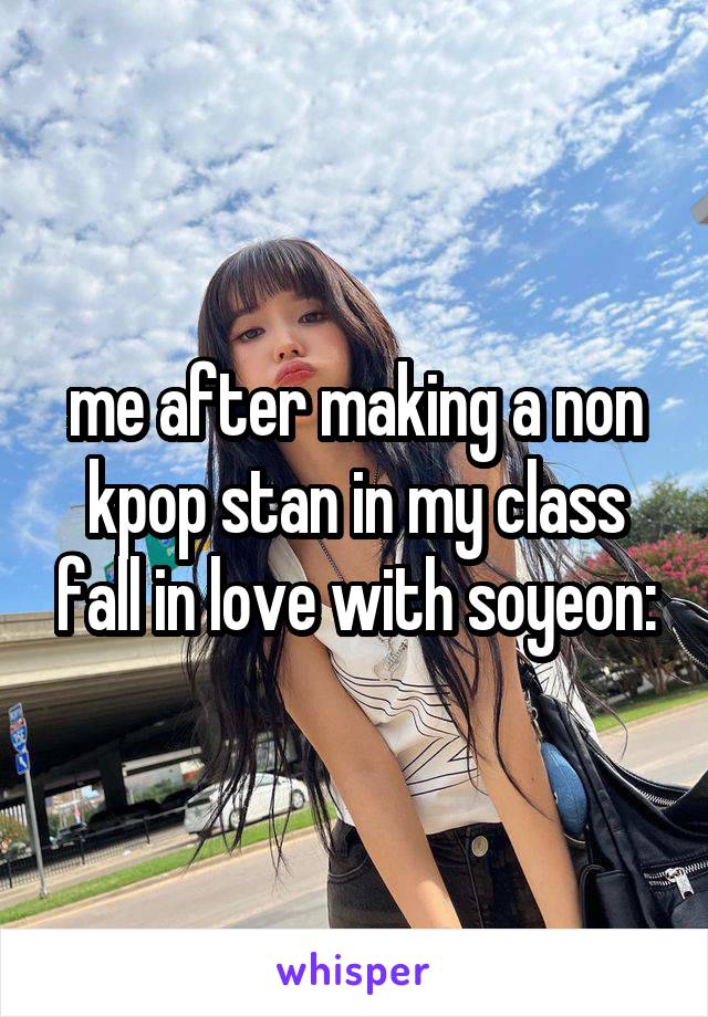 me after making a non kpop stan in my class fall in love with soyeon: