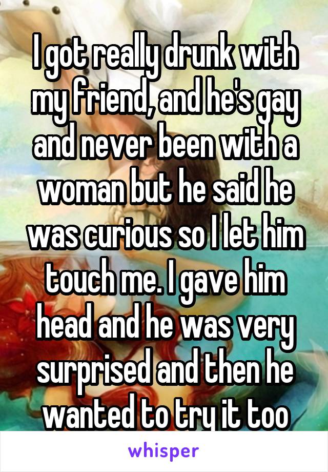 I got really drunk with my friend, and he's gay and never been with a woman but he said he was curious so I let him touch me. I gave him head and he was very surprised and then he wanted to try it too