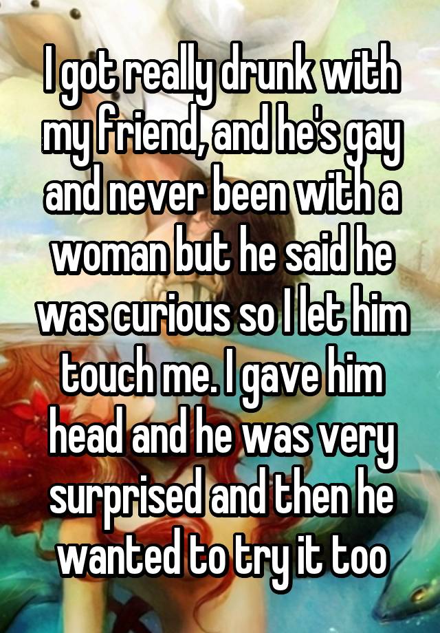 I got really drunk with my friend, and he's gay and never been with a woman but he said he was curious so I let him touch me. I gave him head and he was very surprised and then he wanted to try it too