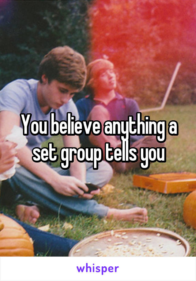 You believe anything a set group tells you