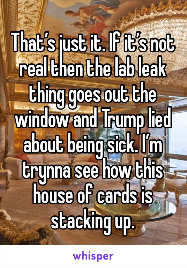 That’s just it. If it’s not real then the lab leak thing goes out the window and Trump lied about being sick. I’m trynna see how this house of cards is stacking up.