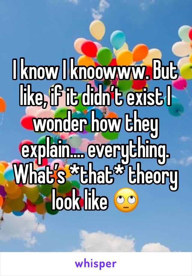 I know I knoowww. But like, if it didn’t exist I wonder how they explain…. everything. What’s *that* theory look like 🙄