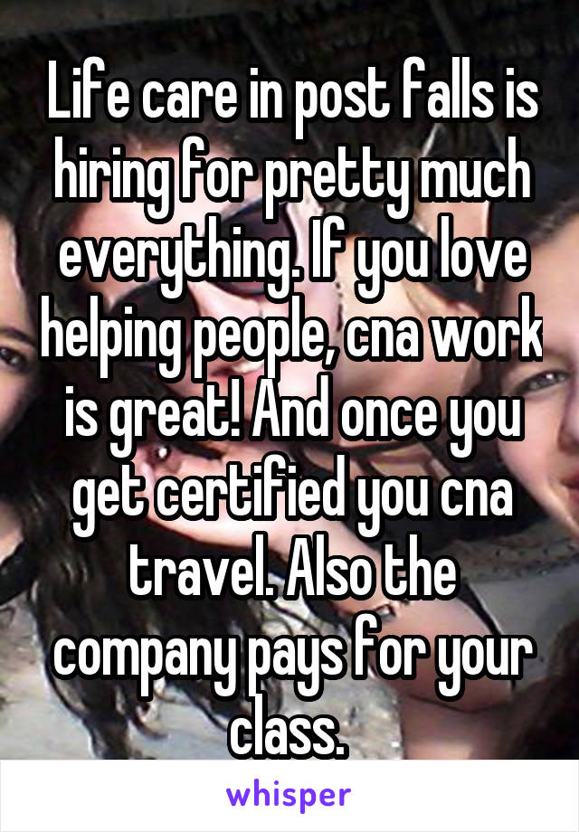 Life care in post falls is hiring for pretty much everything. If you love helping people, cna work is great! And once you get certified you cna travel. Also the company pays for your class. 