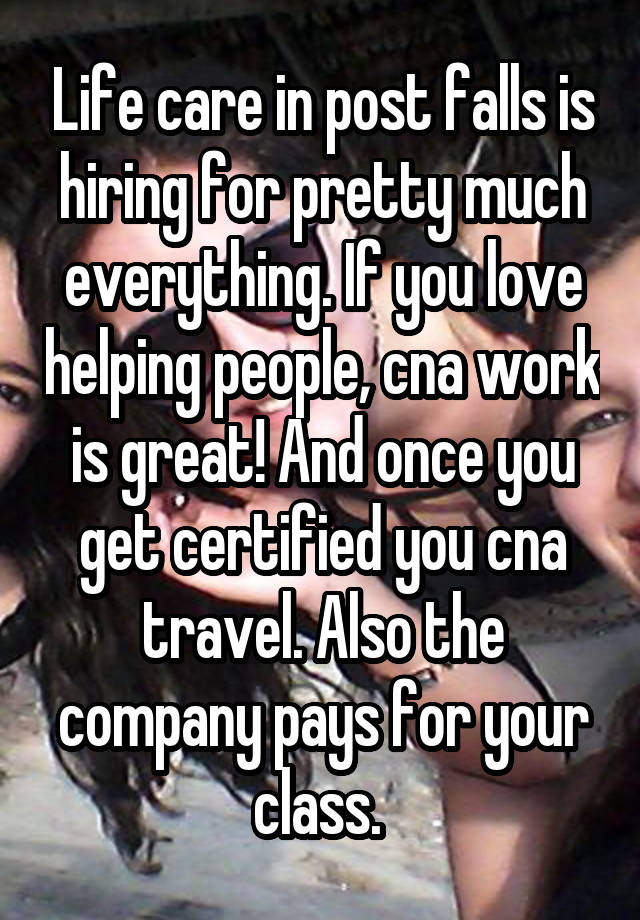 Life care in post falls is hiring for pretty much everything. If you love helping people, cna work is great! And once you get certified you cna travel. Also the company pays for your class. 