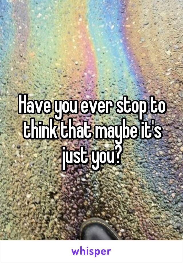 Have you ever stop to think that maybe it's just you?