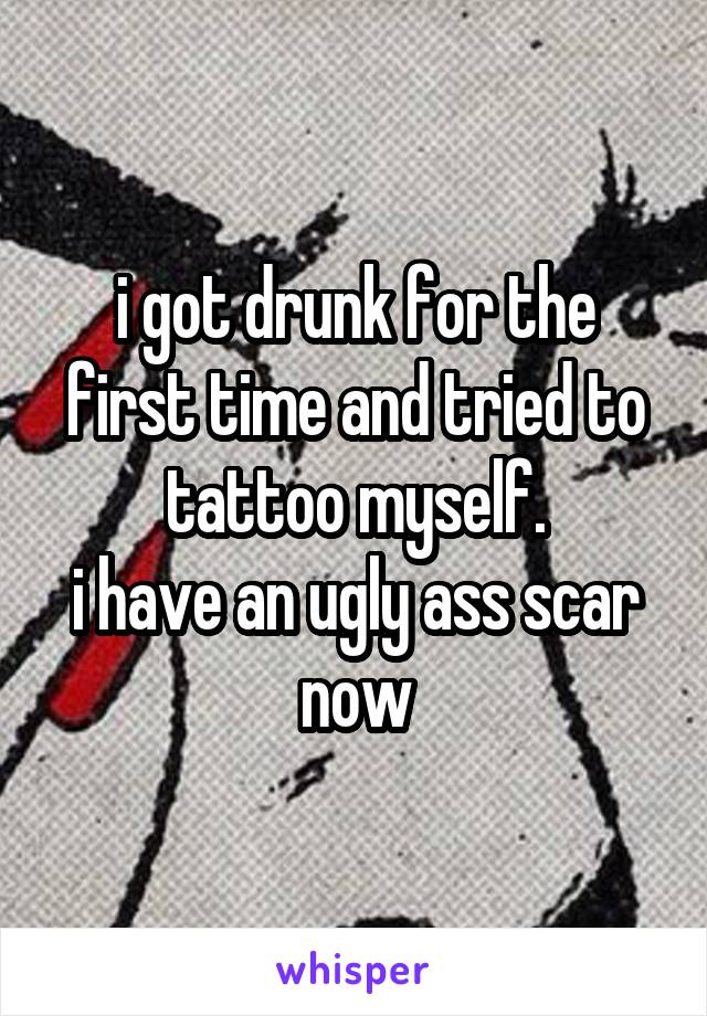 i got drunk for the first time and tried to tattoo myself.
i have an ugly ass scar now