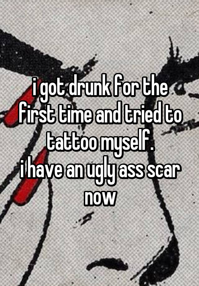 i got drunk for the first time and tried to tattoo myself.
i have an ugly ass scar now