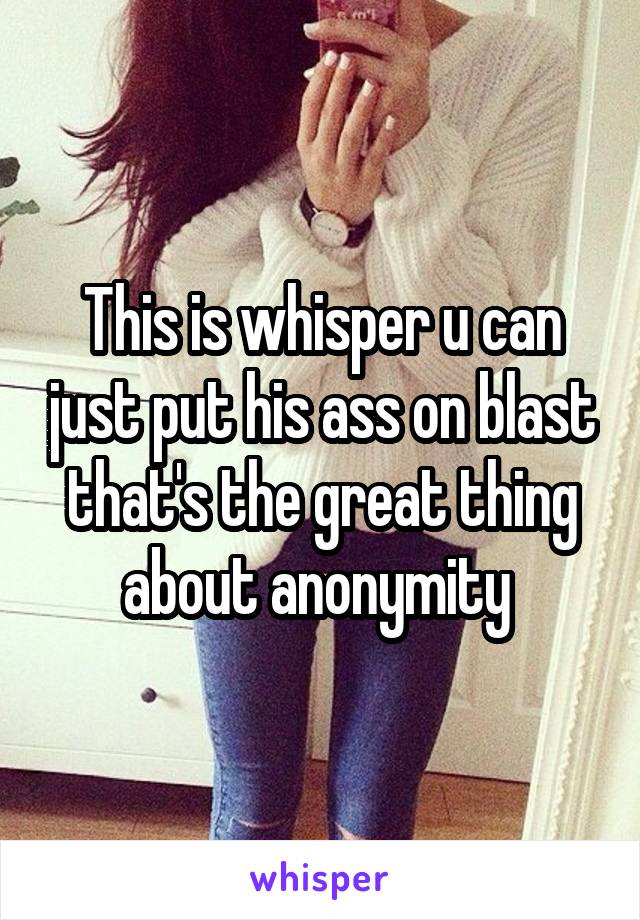 This is whisper u can just put his ass on blast that's the great thing about anonymity 