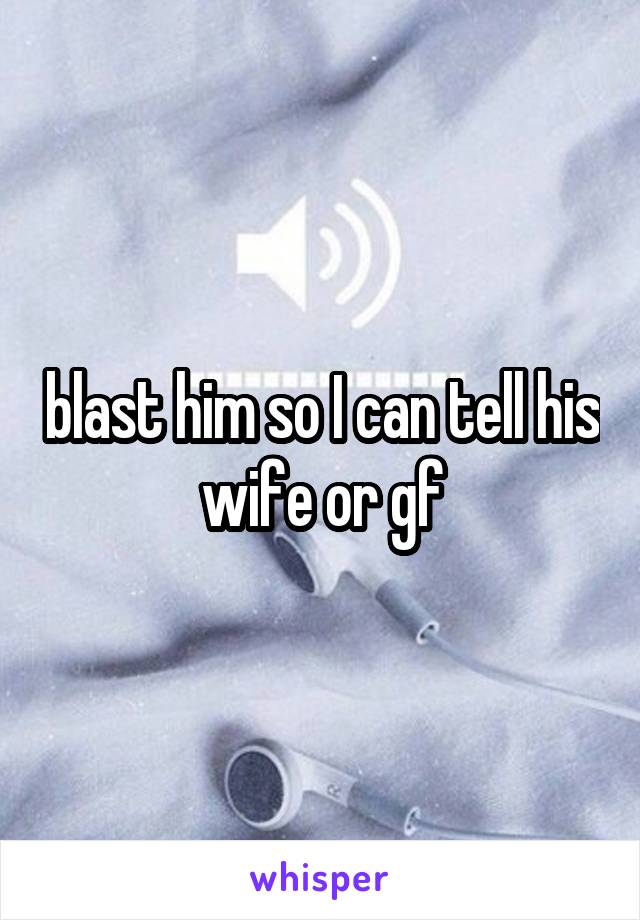 blast him so I can tell his wife or gf