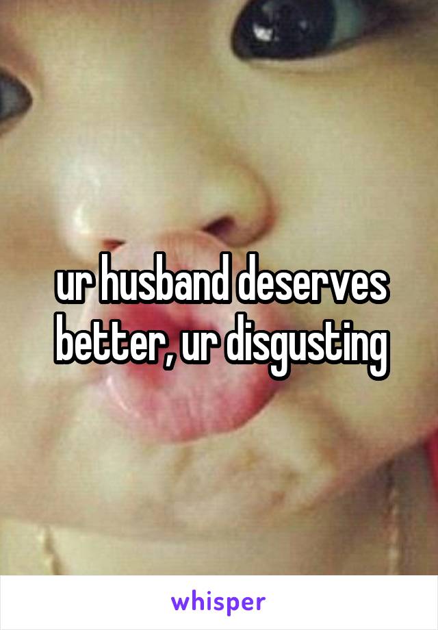 ur husband deserves better, ur disgusting