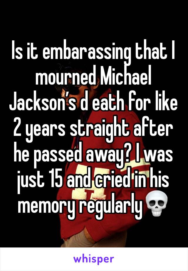 Is it embarassing that I mourned Michael Jackson’s d eath for like 2 years straight after he passed away? I was just 15 and cried in his memory regularly💀