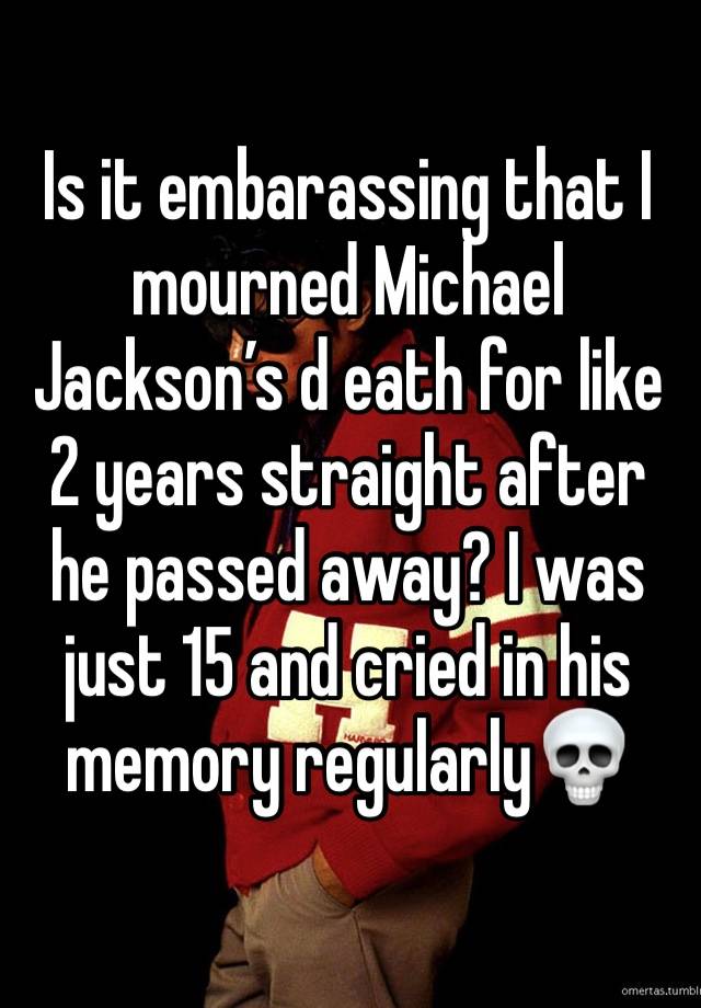 Is it embarassing that I mourned Michael Jackson’s d eath for like 2 years straight after he passed away? I was just 15 and cried in his memory regularly💀