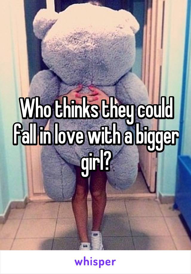 Who thinks they could fall in love with a bigger girl?