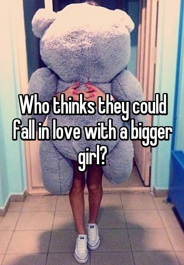 Who thinks they could fall in love with a bigger girl?