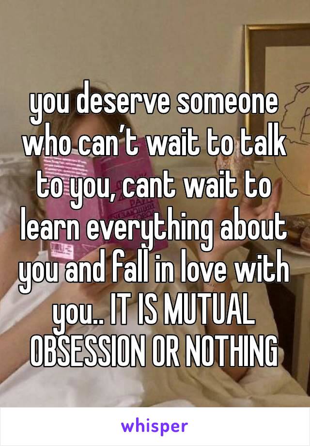 you deserve someone who can’t wait to talk to you, cant wait to learn everything about you and fall in love with you.. IT IS MUTUAL OBSESSION OR NOTHING