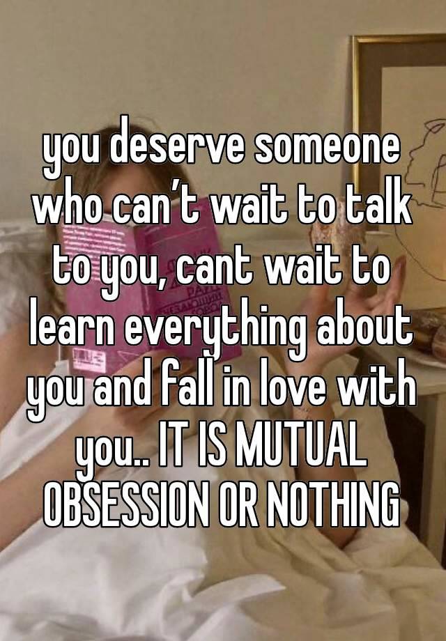 you deserve someone who can’t wait to talk to you, cant wait to learn everything about you and fall in love with you.. IT IS MUTUAL OBSESSION OR NOTHING