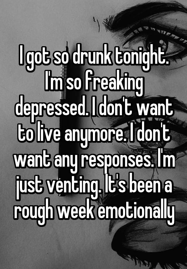 I got so drunk tonight. I'm so freaking depressed. I don't want to live anymore. I don't want any responses. I'm just venting. It's been a rough week emotionally