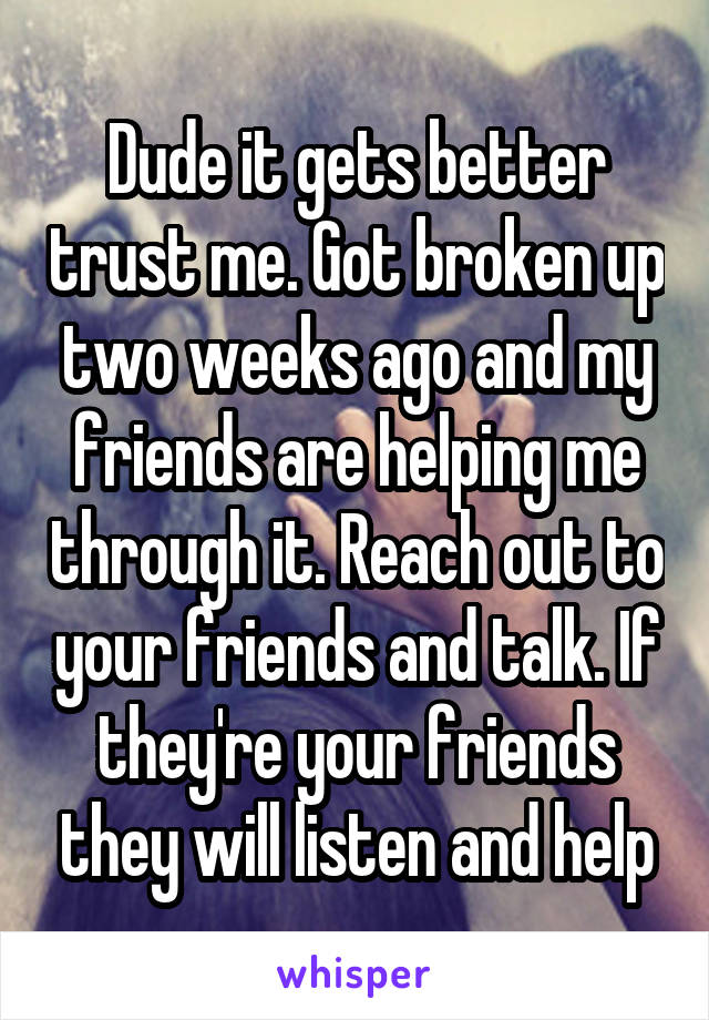 Dude it gets better trust me. Got broken up two weeks ago and my friends are helping me through it. Reach out to your friends and talk. If they're your friends they will listen and help