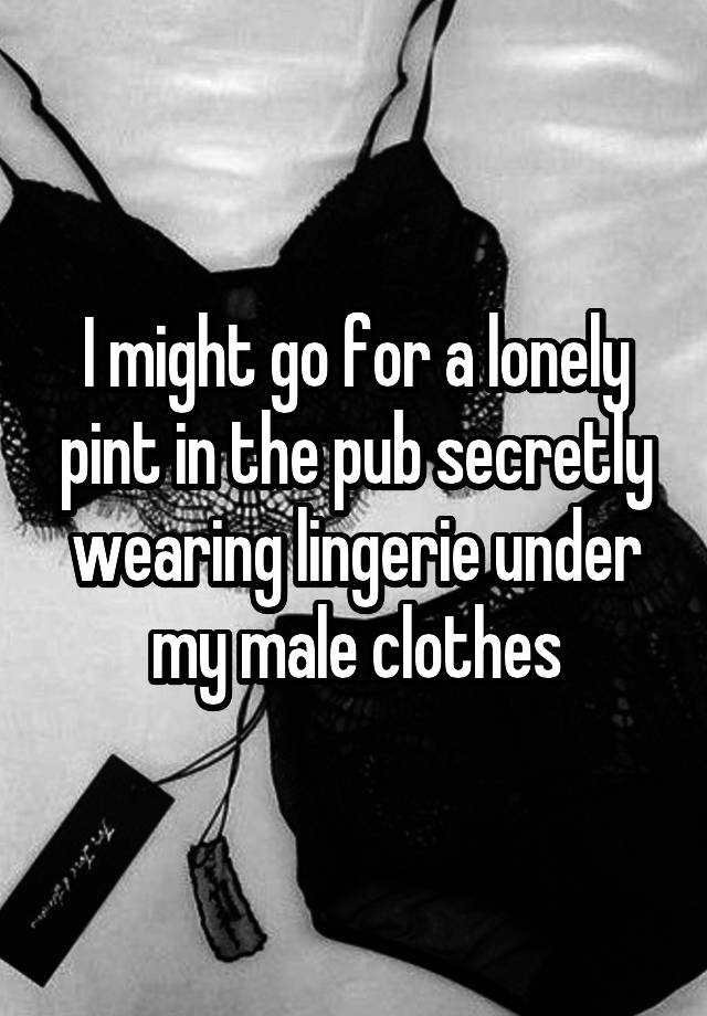 I might go for a lonely pint in the pub secretly wearing lingerie under my male clothes