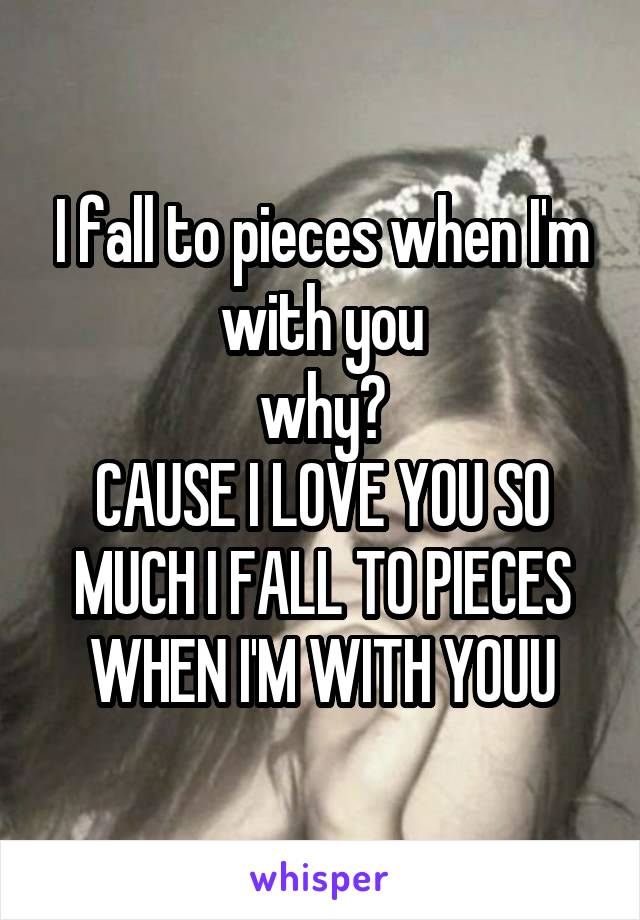 I fall to pieces when I'm with you
why?
CAUSE I LOVE YOU SO MUCH I FALL TO PIECES WHEN I'M WITH YOUU