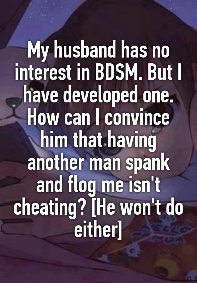 My husband has no interest in BDSM. But I have developed one. How can I convince him that having another man spank and flog me isn't cheating? [He won't do either]