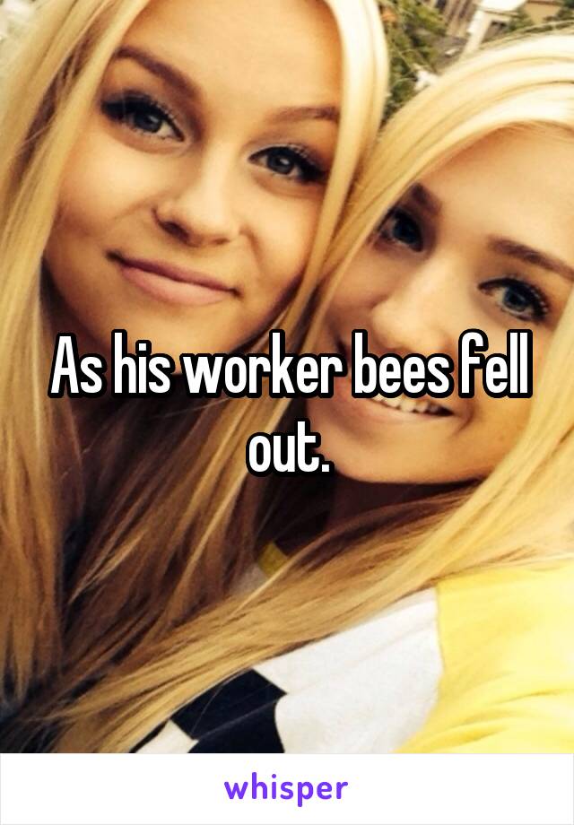 As his worker bees fell out.