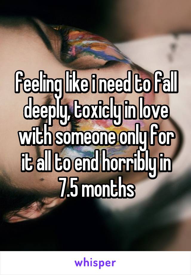 feeling like i need to fall deeply, toxicly in love with someone only for it all to end horribly in 7.5 months