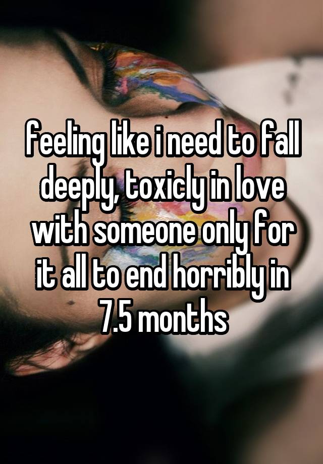 feeling like i need to fall deeply, toxicly in love with someone only for it all to end horribly in 7.5 months