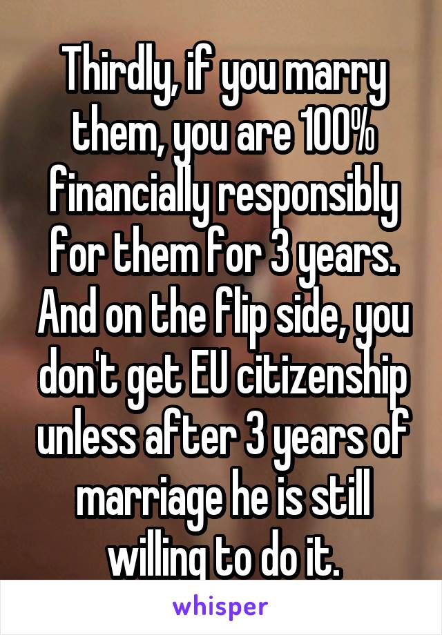 Thirdly, if you marry them, you are 100% financially responsibly for them for 3 years. And on the flip side, you don't get EU citizenship unless after 3 years of marriage he is still willing to do it.