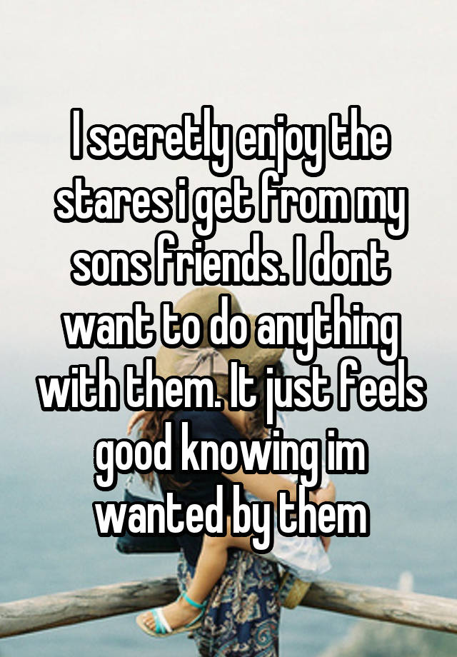 I secretly enjoy the stares i get from my sons friends. I dont want to do anything with them. It just feels good knowing im wanted by them