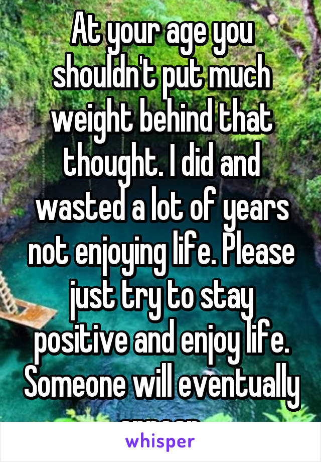 At your age you shouldn't put much weight behind that thought. I did and wasted a lot of years not enjoying life. Please just try to stay positive and enjoy life. Someone will eventually appear.