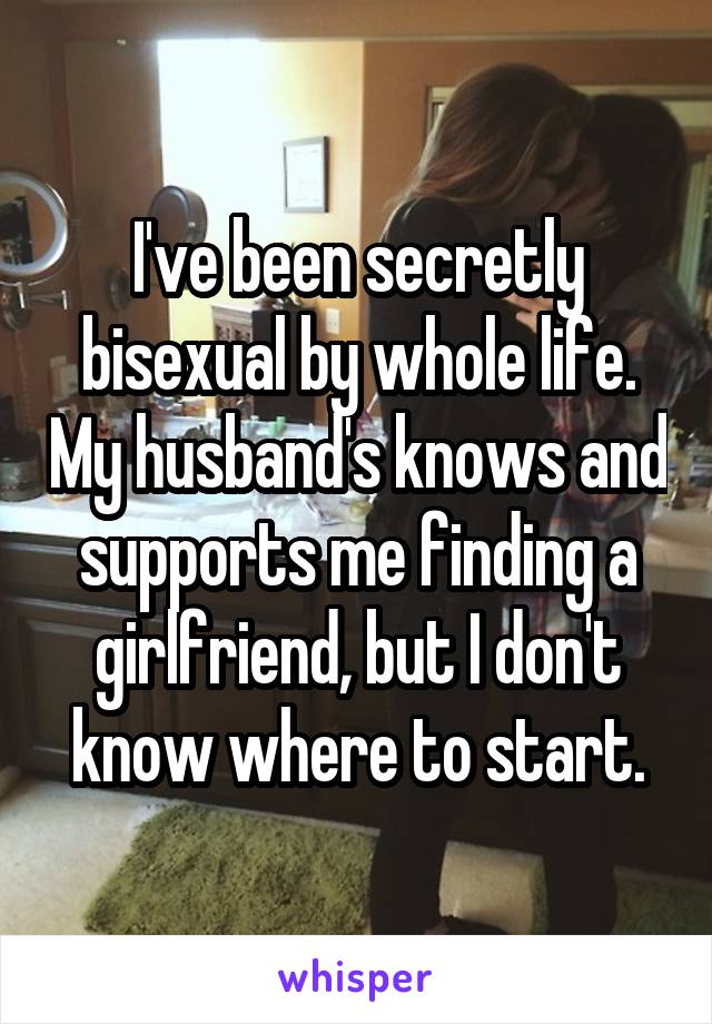 I've been secretly bisexual by whole life. My husband's knows and supports me finding a girlfriend, but I don't know where to start.