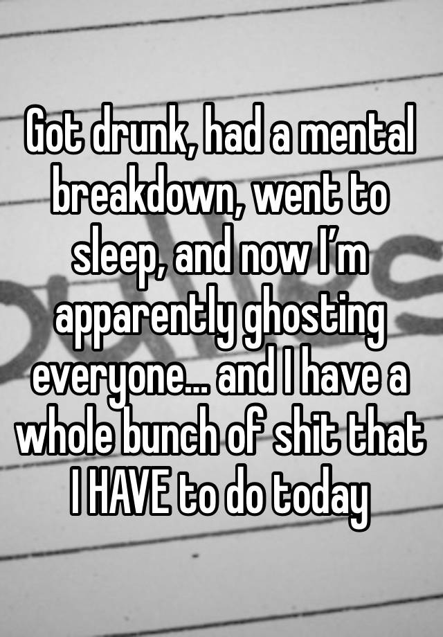 Got drunk, had a mental breakdown, went to sleep, and now I’m apparently ghosting everyone… and I have a whole bunch of shit that I HAVE to do today