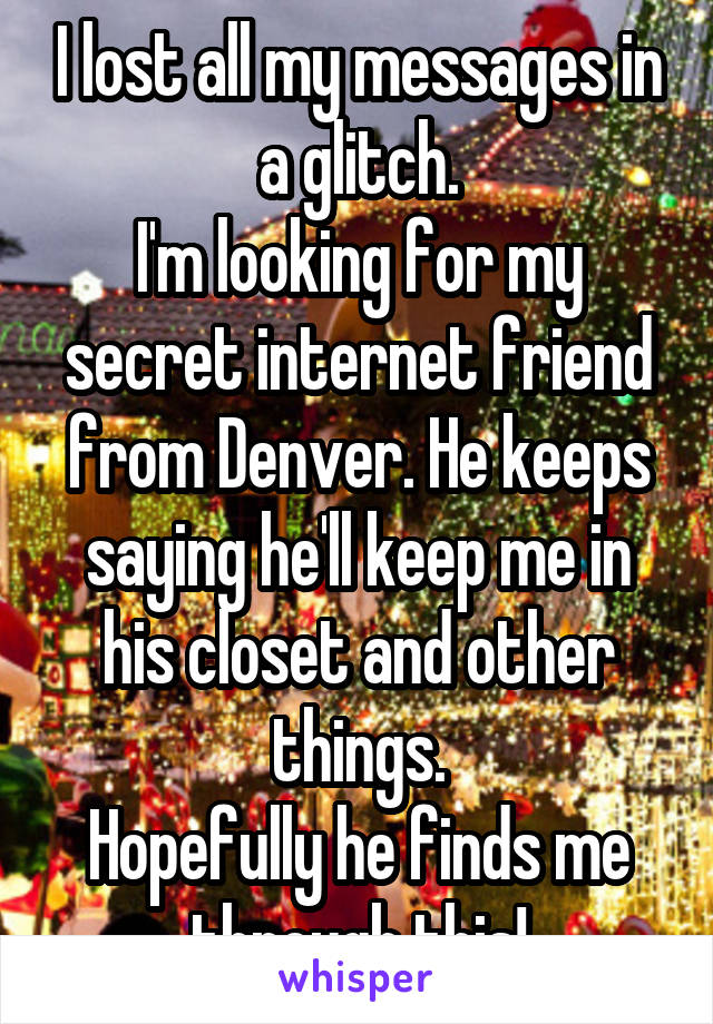 I lost all my messages in a glitch.
I'm looking for my secret internet friend from Denver. He keeps saying he'll keep me in his closet and other things.
Hopefully he finds me through this!