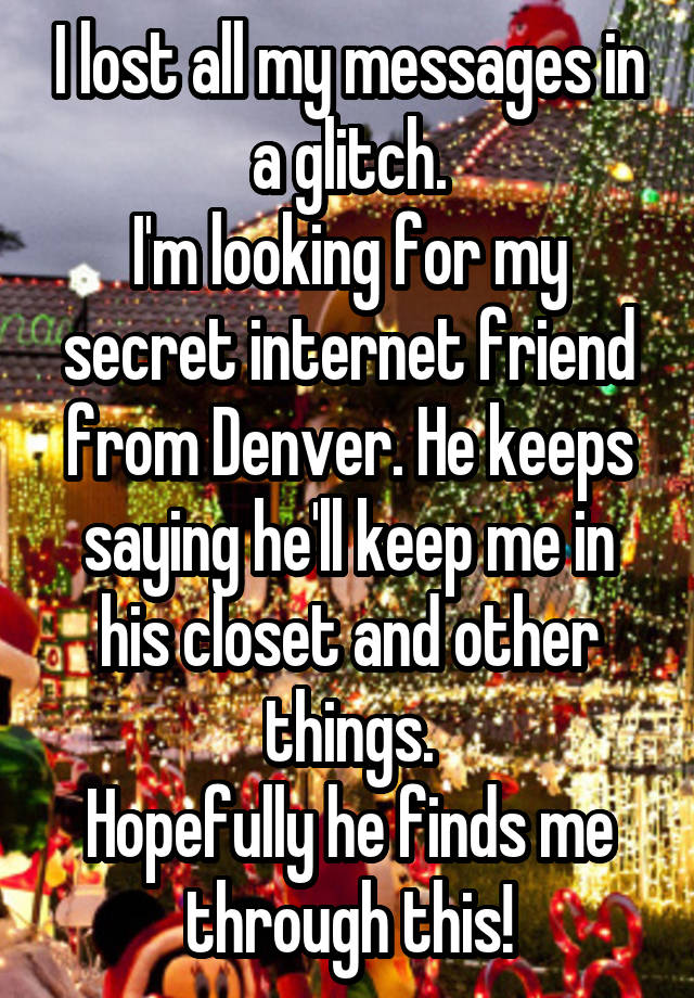 I lost all my messages in a glitch.
I'm looking for my secret internet friend from Denver. He keeps saying he'll keep me in his closet and other things.
Hopefully he finds me through this!