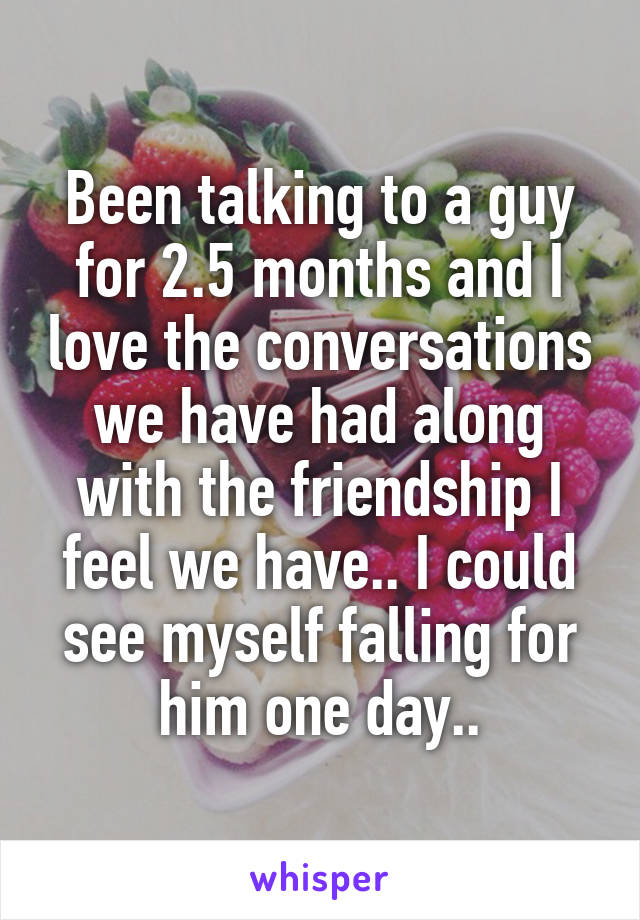 Been talking to a guy for 2.5 months and I love the conversations we have had along with the friendship I feel we have.. I could see myself falling for him one day..