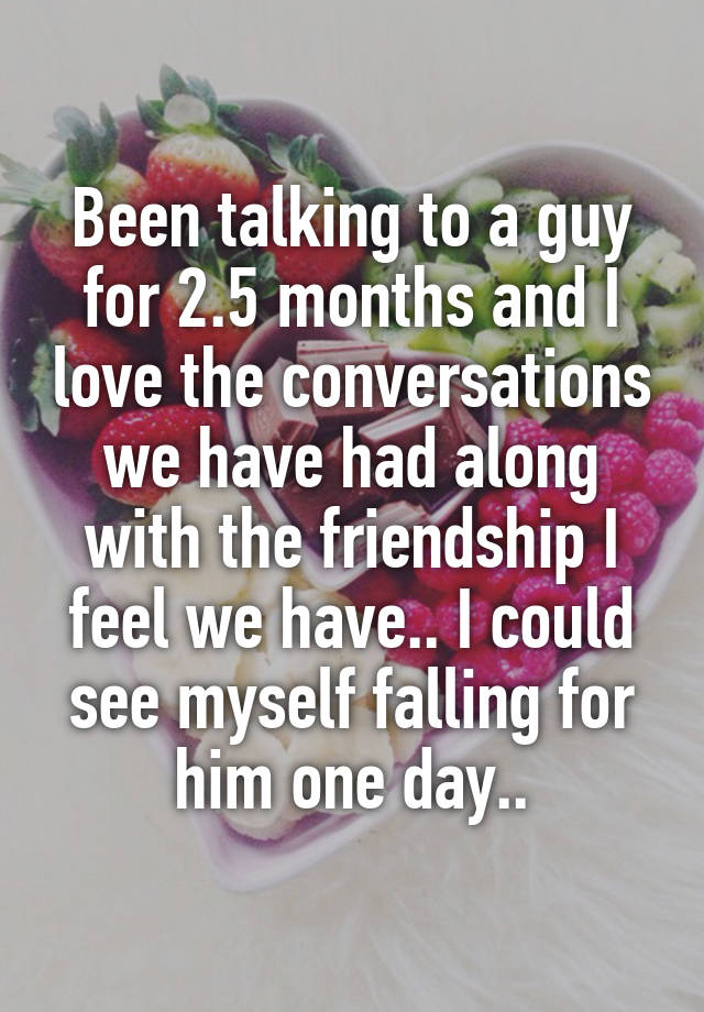 Been talking to a guy for 2.5 months and I love the conversations we have had along with the friendship I feel we have.. I could see myself falling for him one day..