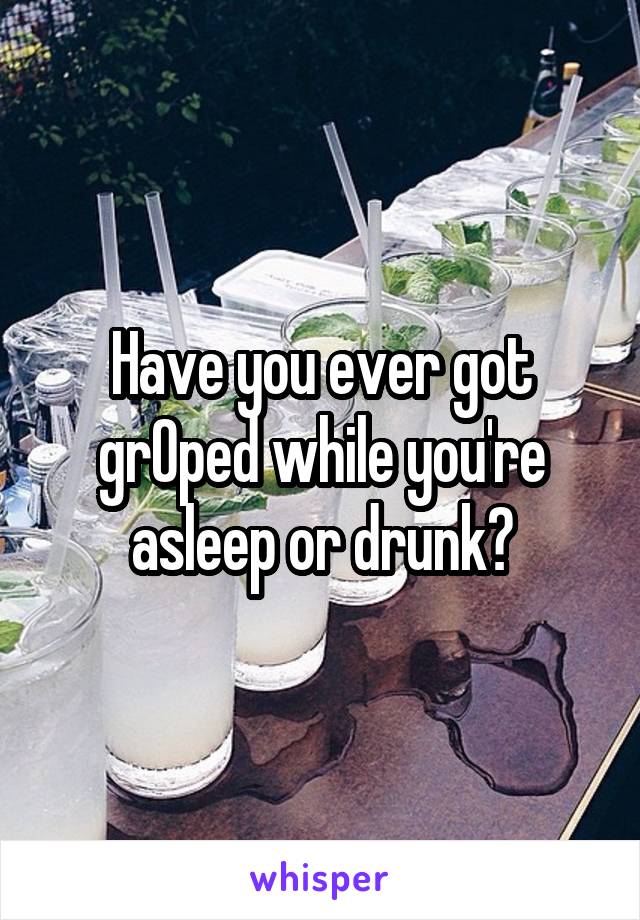 Have you ever got grOped while you're asleep or drunk?