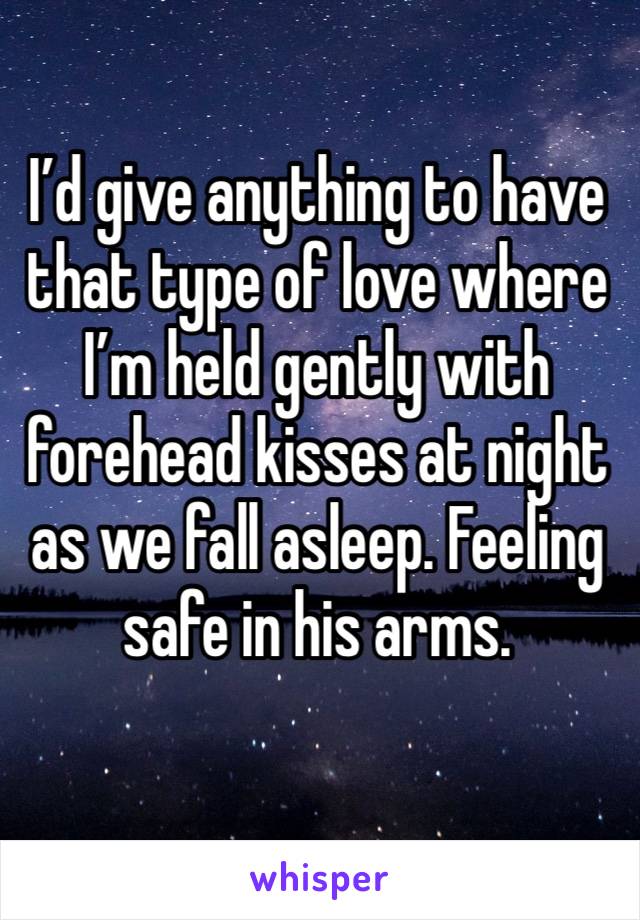 I’d give anything to have that type of love where I’m held gently with forehead kisses at night as we fall asleep. Feeling safe in his arms.