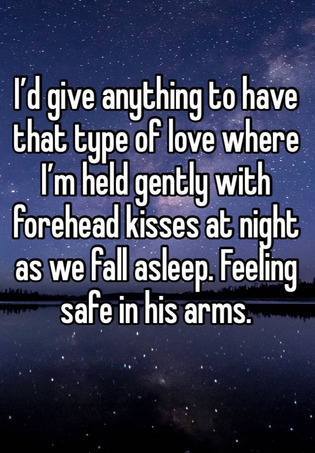 I’d give anything to have that type of love where I’m held gently with forehead kisses at night as we fall asleep. Feeling safe in his arms.