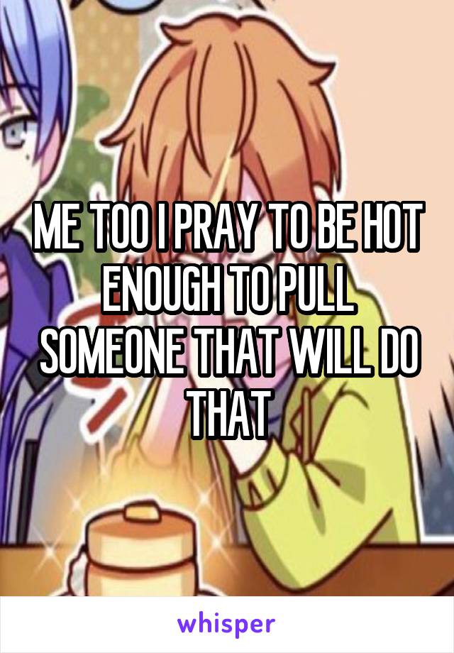 ME TOO I PRAY TO BE HOT ENOUGH TO PULL SOMEONE THAT WILL DO THAT