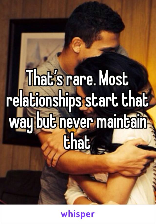 That’s rare. Most relationships start that way but never maintain that