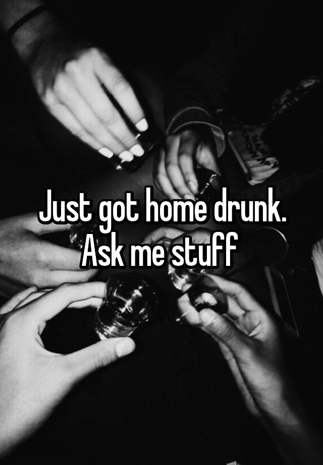 Just got home drunk. Ask me stuff 