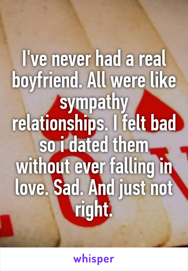 I've never had a real boyfriend. All were like sympathy relationships. I felt bad so i dated them without ever falling in love. Sad. And just not right.