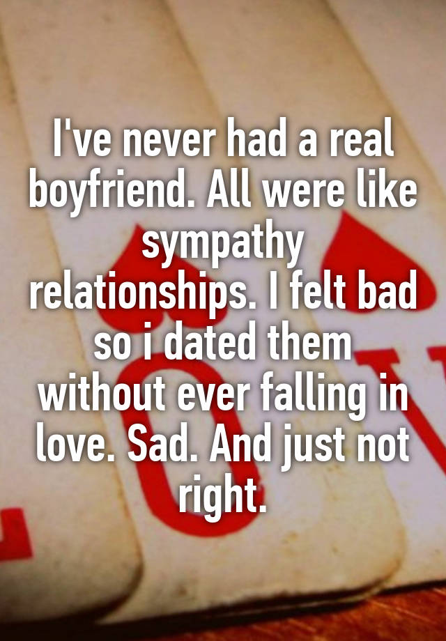 I've never had a real boyfriend. All were like sympathy relationships. I felt bad so i dated them without ever falling in love. Sad. And just not right.