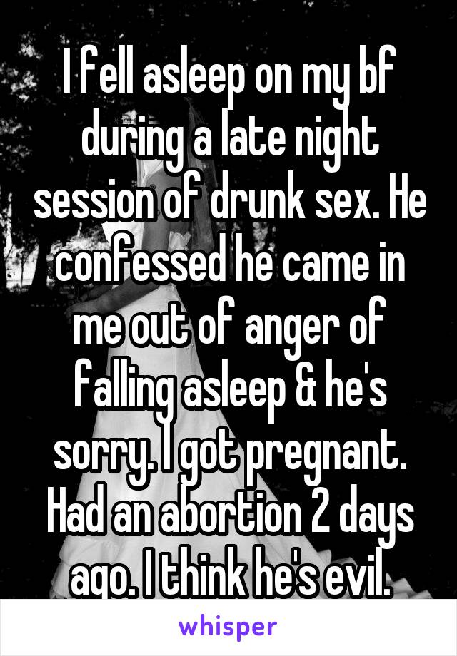 I fell asleep on my bf during a late night session of drunk sex. He confessed he came in me out of anger of falling asleep & he's sorry. l got pregnant. Had an abortion 2 days ago. I think he's evil.