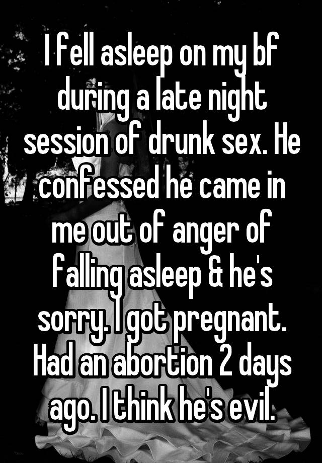 I fell asleep on my bf during a late night session of drunk sex. He confessed he came in me out of anger of falling asleep & he's sorry. l got pregnant. Had an abortion 2 days ago. I think he's evil.