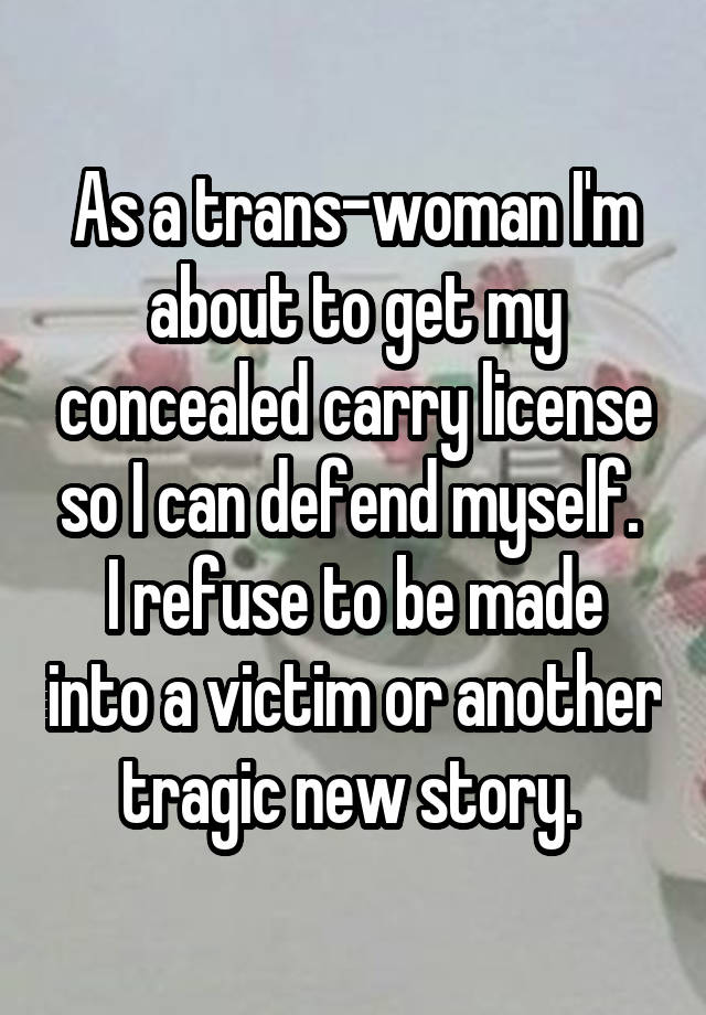 As a trans-woman I'm about to get my concealed carry license so I can defend myself. 
I refuse to be made into a victim or another tragic new story. 