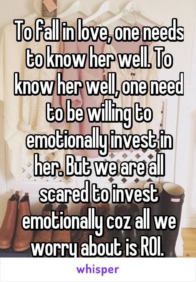 To fall in love, one needs to know her well. To know her well, one need to be willing to emotionally invest in her. But we are all scared to invest emotionally coz all we worry about is ROI. 